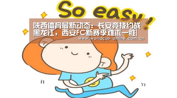 陕西体育最新动态:长安竞技约战黑龙江,西安FC新赛季难求一胜|官方动态(图1) 世界杯中文网